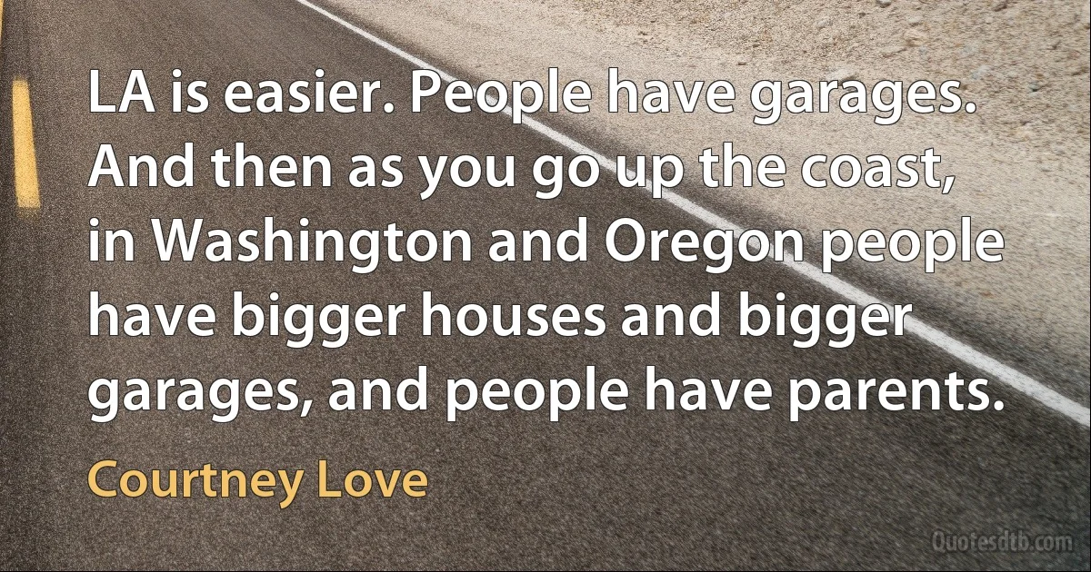 LA is easier. People have garages. And then as you go up the coast, in Washington and Oregon people have bigger houses and bigger garages, and people have parents. (Courtney Love)