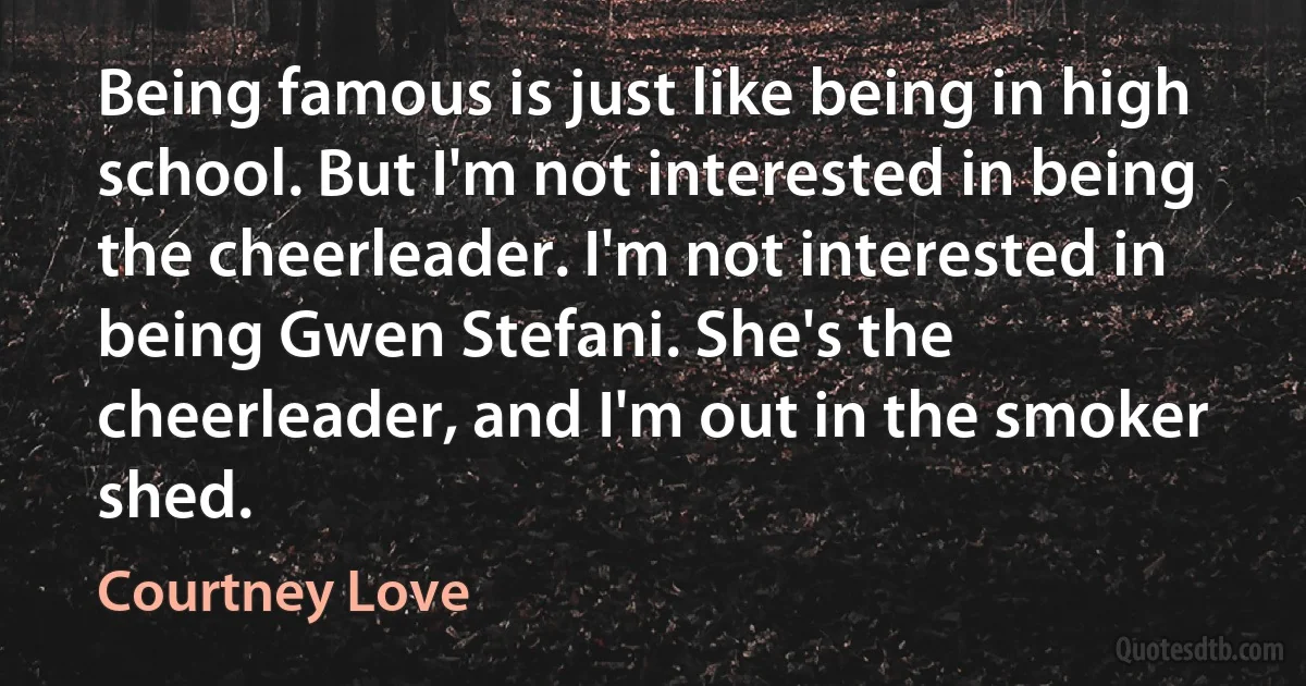 Being famous is just like being in high school. But I'm not interested in being the cheerleader. I'm not interested in being Gwen Stefani. She's the cheerleader, and I'm out in the smoker shed. (Courtney Love)