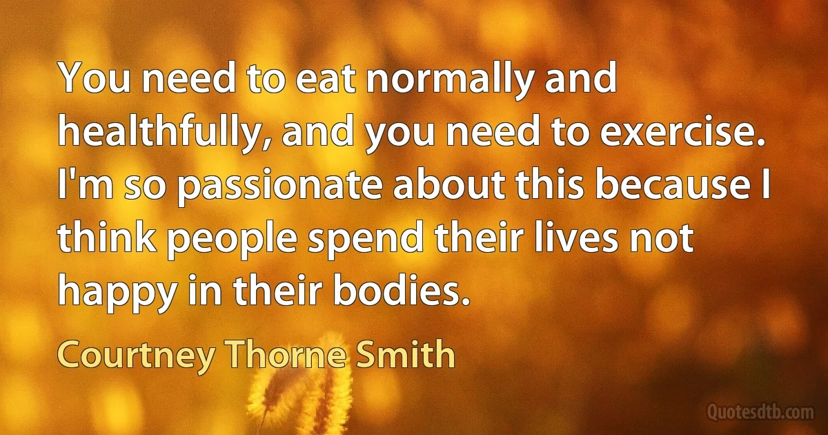 You need to eat normally and healthfully, and you need to exercise. I'm so passionate about this because I think people spend their lives not happy in their bodies. (Courtney Thorne Smith)