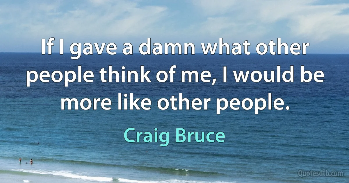 If I gave a damn what other people think of me, I would be more like other people. (Craig Bruce)