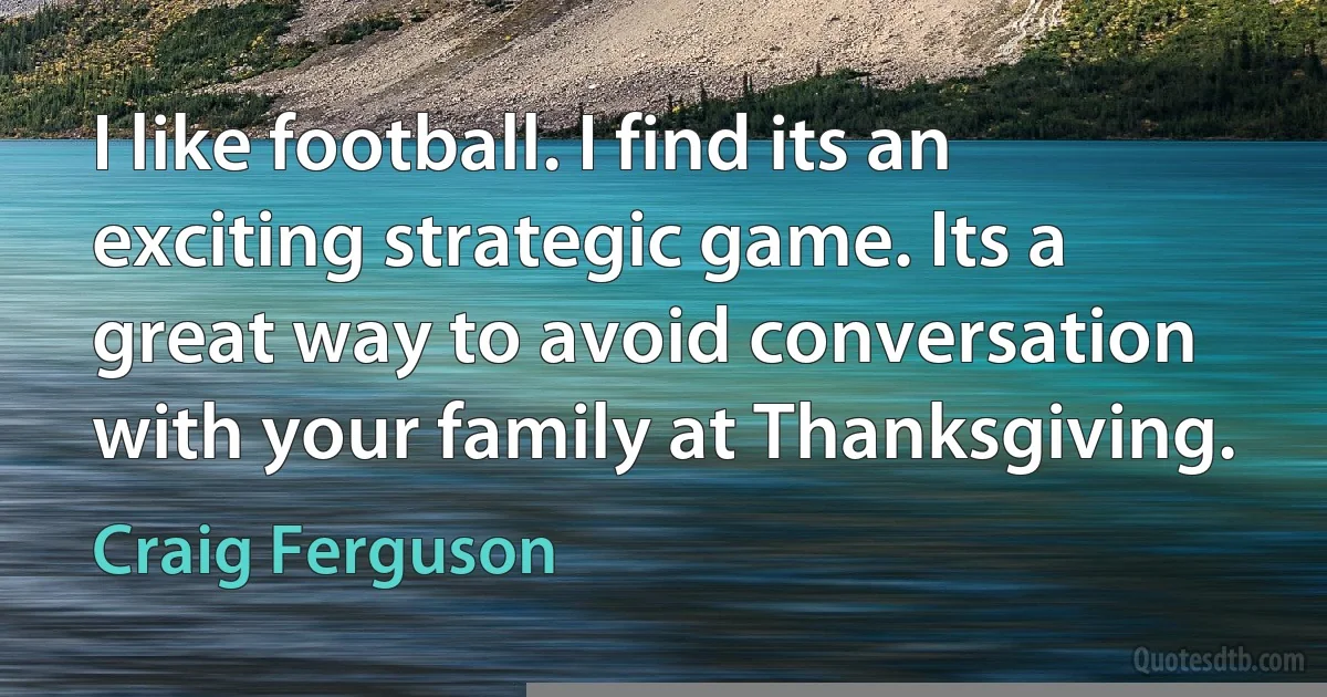 I like football. I find its an exciting strategic game. Its a great way to avoid conversation with your family at Thanksgiving. (Craig Ferguson)