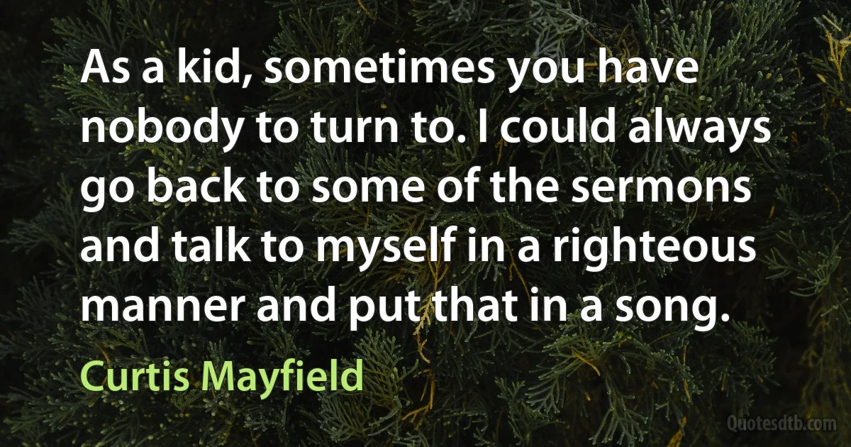 As a kid, sometimes you have nobody to turn to. I could always go back to some of the sermons and talk to myself in a righteous manner and put that in a song. (Curtis Mayfield)