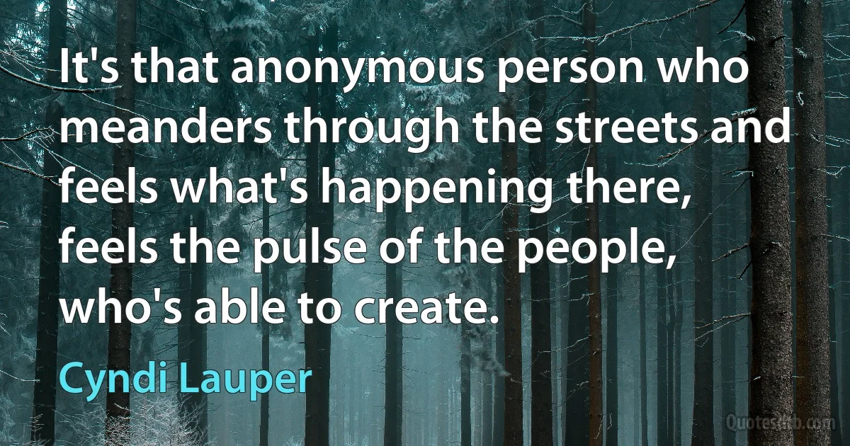 It's that anonymous person who meanders through the streets and feels what's happening there, feels the pulse of the people, who's able to create. (Cyndi Lauper)