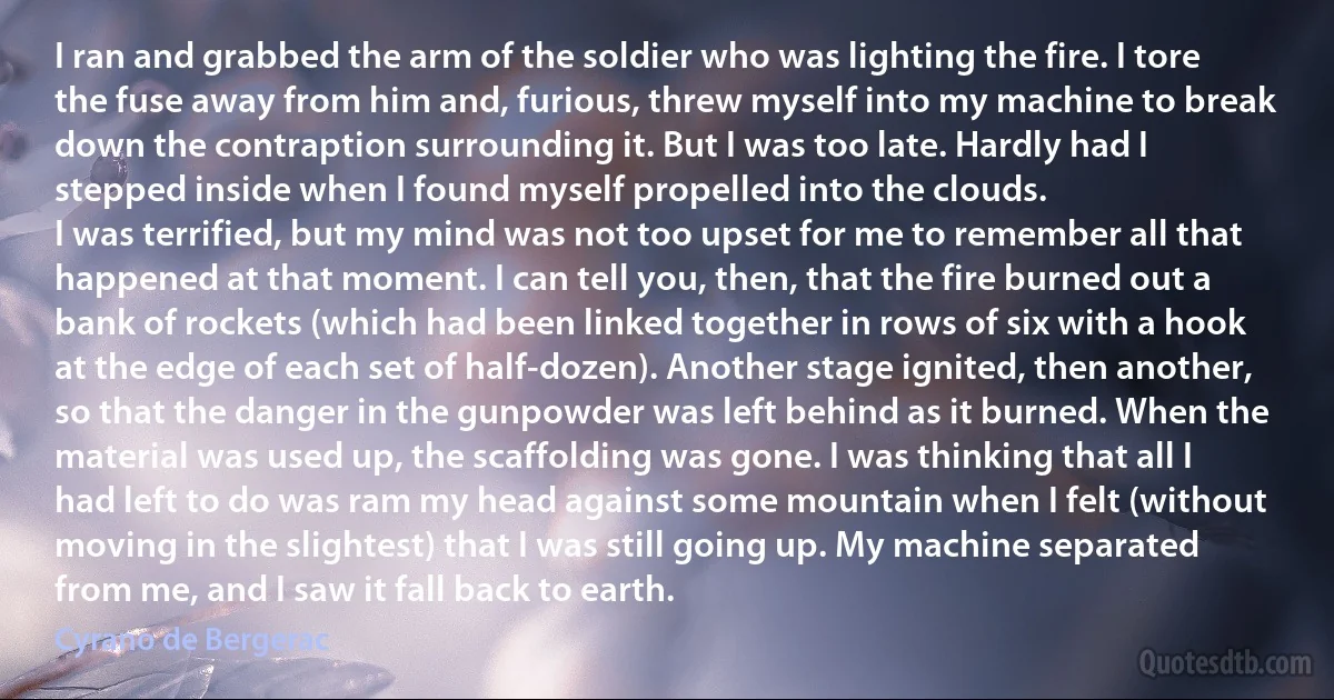 I ran and grabbed the arm of the soldier who was lighting the fire. I tore the fuse away from him and, furious, threw myself into my machine to break down the contraption surrounding it. But I was too late. Hardly had I stepped inside when I found myself propelled into the clouds.
I was terrified, but my mind was not too upset for me to remember all that happened at that moment. I can tell you, then, that the fire burned out a bank of rockets (which had been linked together in rows of six with a hook at the edge of each set of half-dozen). Another stage ignited, then another, so that the danger in the gunpowder was left behind as it burned. When the material was used up, the scaffolding was gone. I was thinking that all I had left to do was ram my head against some mountain when I felt (without moving in the slightest) that I was still going up. My machine separated from me, and I saw it fall back to earth. (Cyrano de Bergerac)