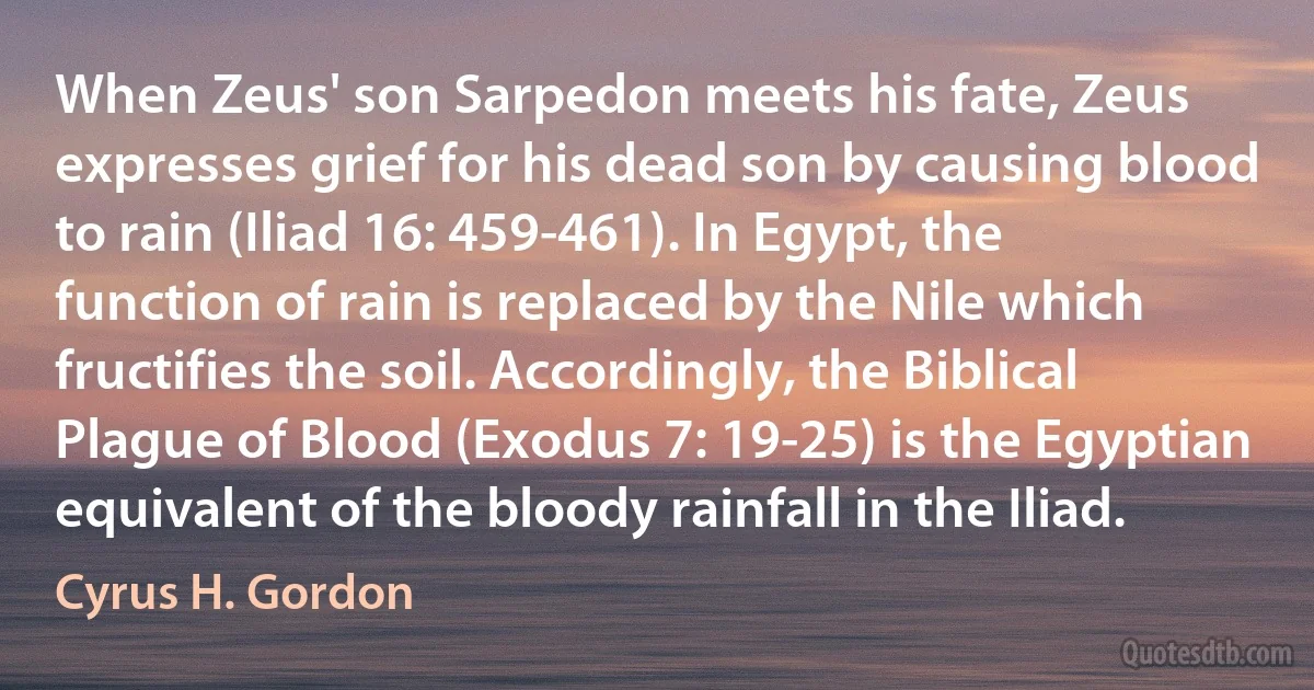 When Zeus' son Sarpedon meets his fate, Zeus expresses grief for his dead son by causing blood to rain (Iliad 16: 459-461). In Egypt, the function of rain is replaced by the Nile which fructifies the soil. Accordingly, the Biblical Plague of Blood (Exodus 7: 19-25) is the Egyptian equivalent of the bloody rainfall in the Iliad. (Cyrus H. Gordon)