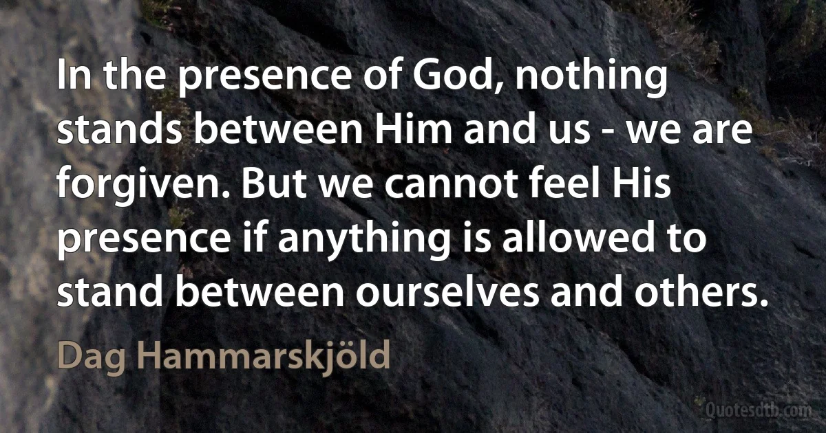 In the presence of God, nothing stands between Him and us - we are forgiven. But we cannot feel His presence if anything is allowed to stand between ourselves and others. (Dag Hammarskjöld)