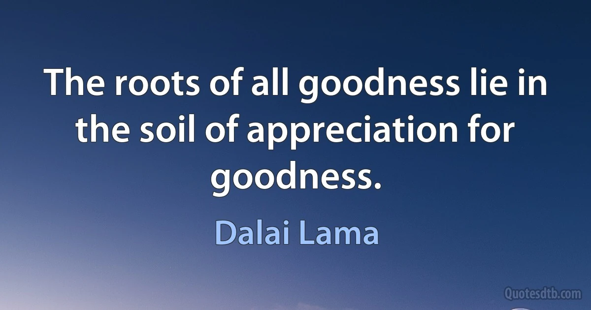 The roots of all goodness lie in the soil of appreciation for goodness. (Dalai Lama)