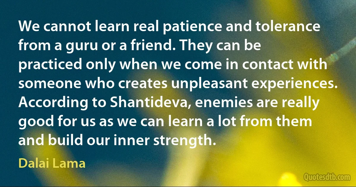 We cannot learn real patience and tolerance from a guru or a friend. They can be practiced only when we come in contact with someone who creates unpleasant experiences. According to Shantideva, enemies are really good for us as we can learn a lot from them and build our inner strength. (Dalai Lama)