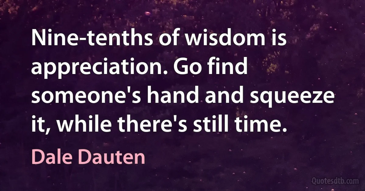 Nine-tenths of wisdom is appreciation. Go find someone's hand and squeeze it, while there's still time. (Dale Dauten)