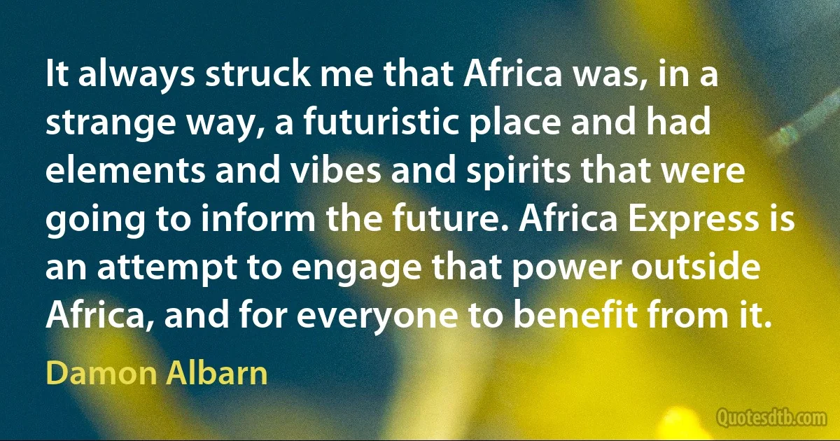 It always struck me that Africa was, in a strange way, a futuristic place and had elements and vibes and spirits that were going to inform the future. Africa Express is an attempt to engage that power outside Africa, and for everyone to benefit from it. (Damon Albarn)