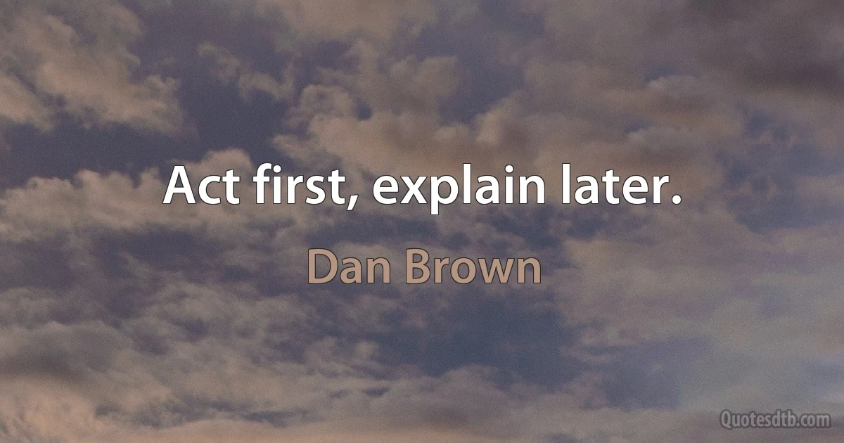 Act first, explain later. (Dan Brown)