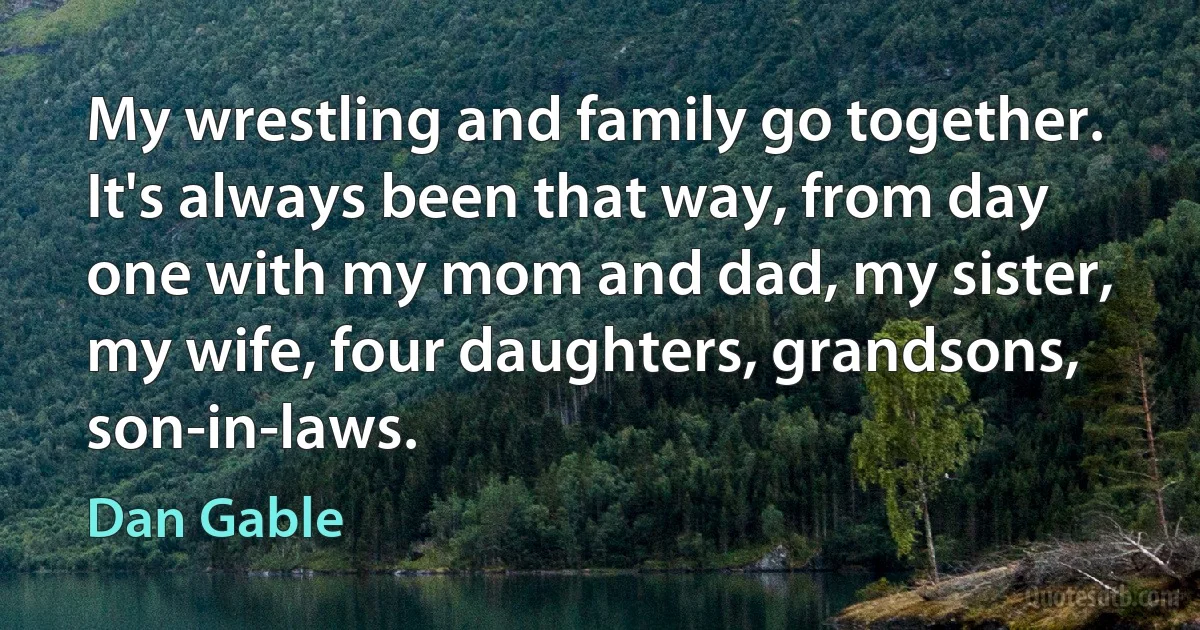 My wrestling and family go together. It's always been that way, from day one with my mom and dad, my sister, my wife, four daughters, grandsons, son-in-laws. (Dan Gable)