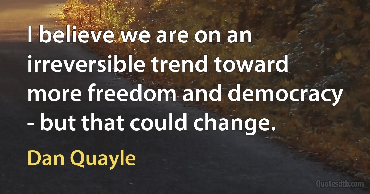 I believe we are on an irreversible trend toward more freedom and democracy - but that could change. (Dan Quayle)