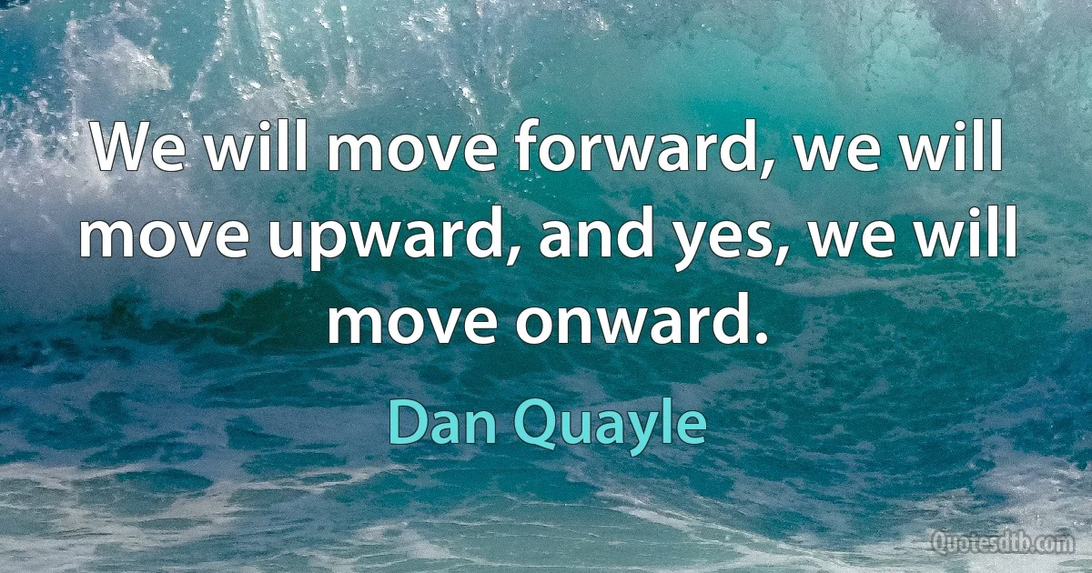 We will move forward, we will move upward, and yes, we will move onward. (Dan Quayle)