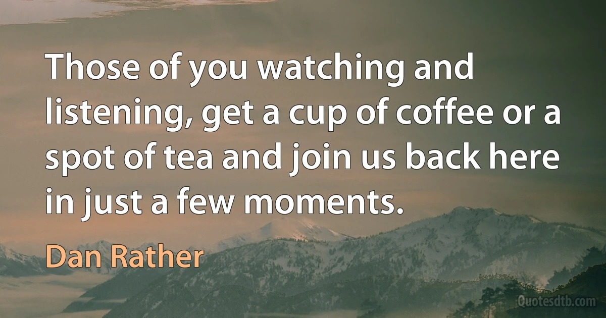 Those of you watching and listening, get a cup of coffee or a spot of tea and join us back here in just a few moments. (Dan Rather)