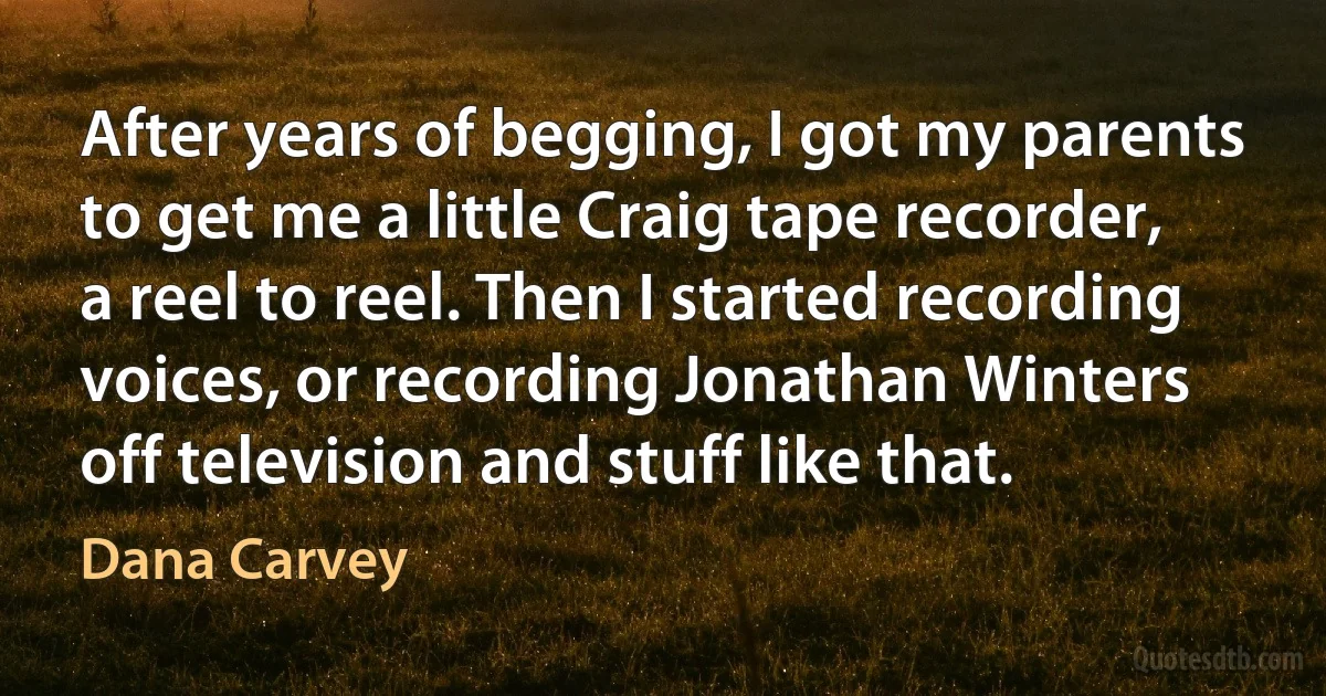 After years of begging, I got my parents to get me a little Craig tape recorder, a reel to reel. Then I started recording voices, or recording Jonathan Winters off television and stuff like that. (Dana Carvey)