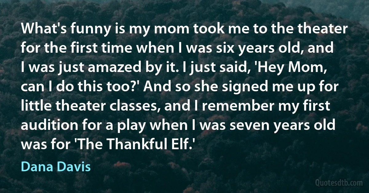 What's funny is my mom took me to the theater for the first time when I was six years old, and I was just amazed by it. I just said, 'Hey Mom, can I do this too?' And so she signed me up for little theater classes, and I remember my first audition for a play when I was seven years old was for 'The Thankful Elf.' (Dana Davis)