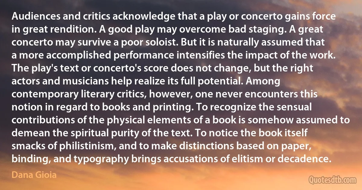 Audiences and critics acknowledge that a play or concerto gains force in great rendition. A good play may overcome bad staging. A great concerto may survive a poor soloist. But it is naturally assumed that a more accomplished performance intensifies the impact of the work. The play's text or concerto's score does not change, but the right actors and musicians help realize its full potential. Among contemporary literary critics, however, one never encounters this notion in regard to books and printing. To recognize the sensual contributions of the physical elements of a book is somehow assumed to demean the spiritual purity of the text. To notice the book itself smacks of philistinism, and to make distinctions based on paper, binding, and typography brings accusations of elitism or decadence. (Dana Gioia)