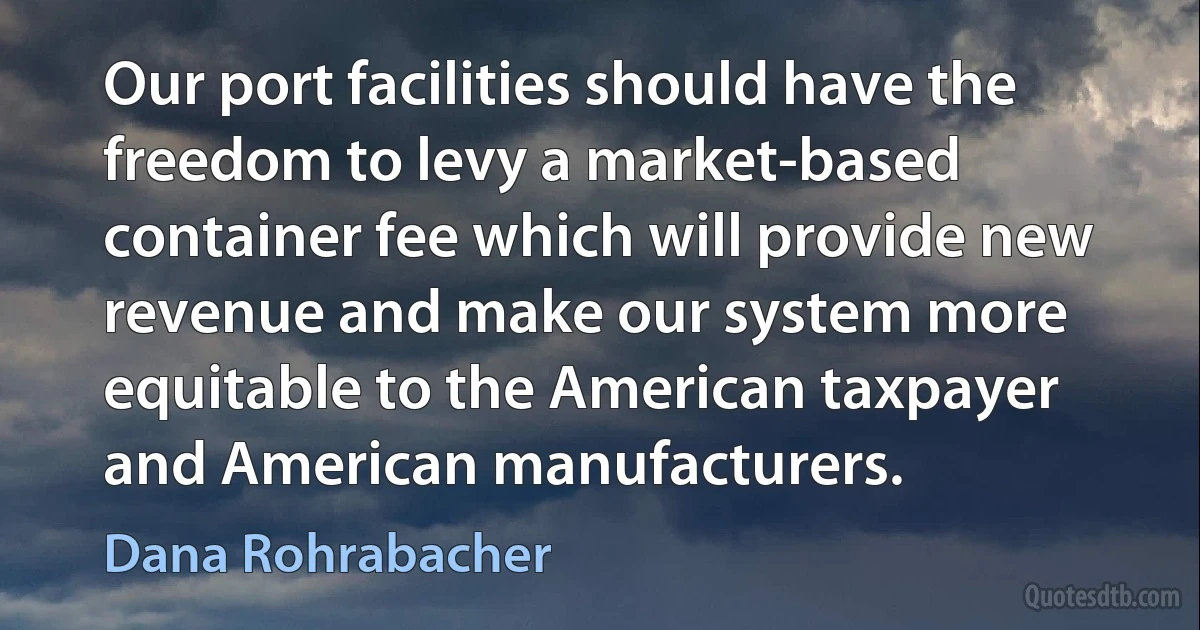 Our port facilities should have the freedom to levy a market-based container fee which will provide new revenue and make our system more equitable to the American taxpayer and American manufacturers. (Dana Rohrabacher)