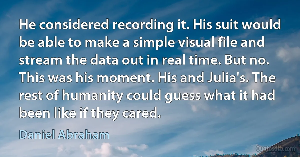 He considered recording it. His suit would be able to make a simple visual file and stream the data out in real time. But no. This was his moment. His and Julia's. The rest of humanity could guess what it had been like if they cared. (Daniel Abraham)