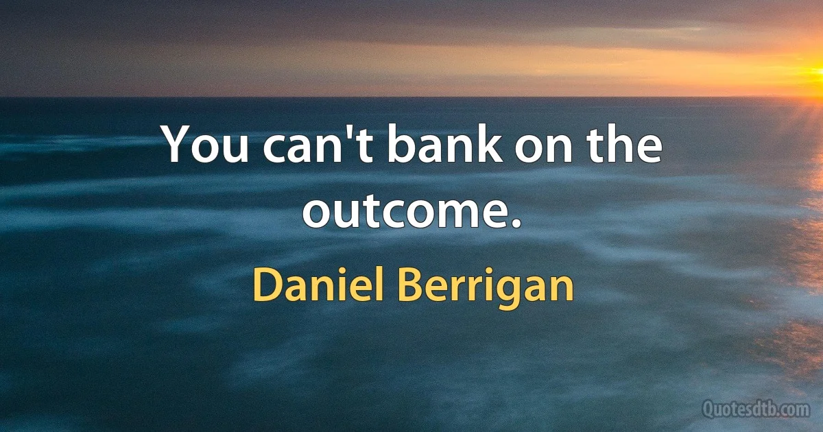 You can't bank on the outcome. (Daniel Berrigan)