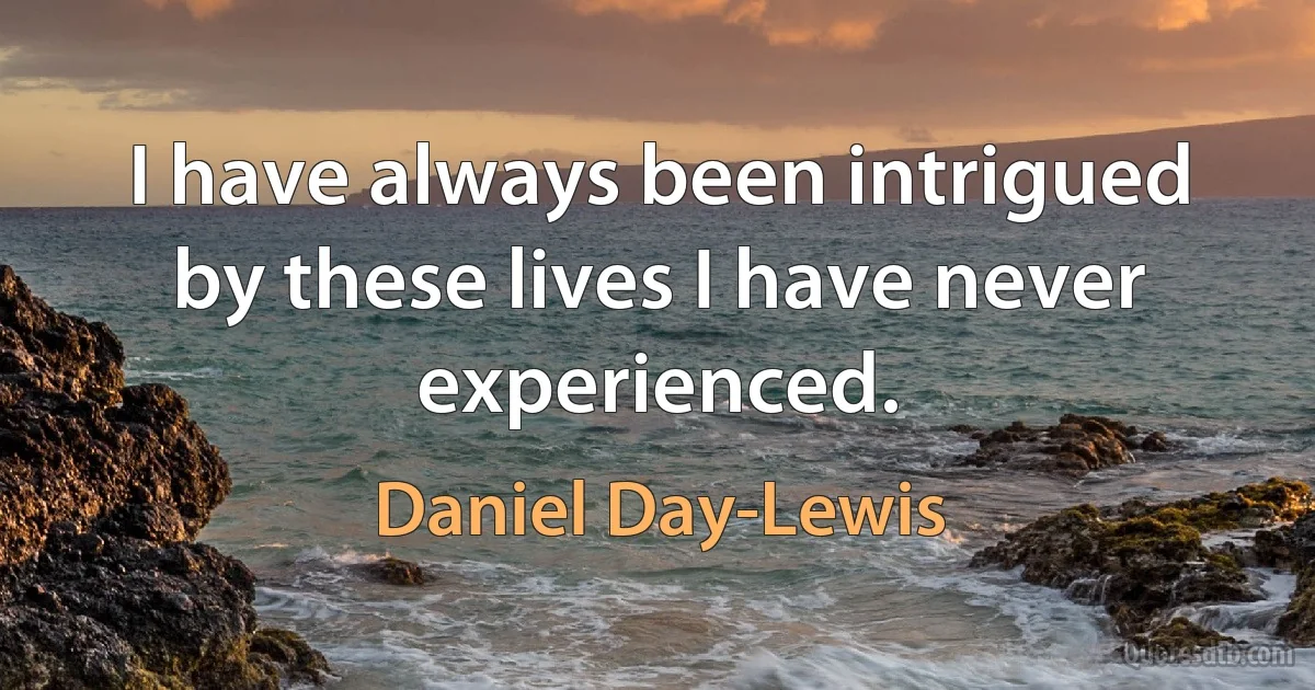 I have always been intrigued by these lives I have never experienced. (Daniel Day-Lewis)