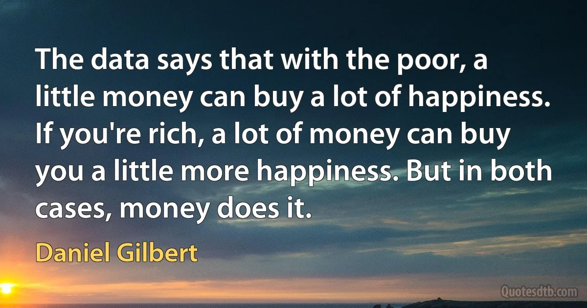 The data says that with the poor, a little money can buy a lot of happiness. If you're rich, a lot of money can buy you a little more happiness. But in both cases, money does it. (Daniel Gilbert)