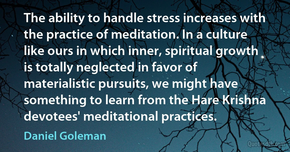 The ability to handle stress increases with the practice of meditation. In a culture like ours in which inner, spiritual growth is totally neglected in favor of materialistic pursuits, we might have something to learn from the Hare Krishna devotees' meditational practices. (Daniel Goleman)