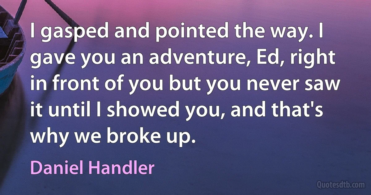 I gasped and pointed the way. I gave you an adventure, Ed, right in front of you but you never saw it until I showed you, and that's why we broke up. (Daniel Handler)