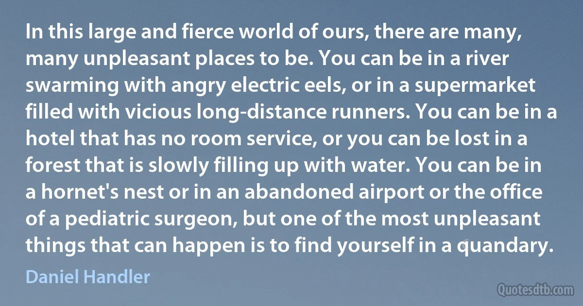 In this large and fierce world of ours, there are many, many unpleasant places to be. You can be in a river swarming with angry electric eels, or in a supermarket filled with vicious long-distance runners. You can be in a hotel that has no room service, or you can be lost in a forest that is slowly filling up with water. You can be in a hornet's nest or in an abandoned airport or the office of a pediatric surgeon, but one of the most unpleasant things that can happen is to find yourself in a quandary. (Daniel Handler)