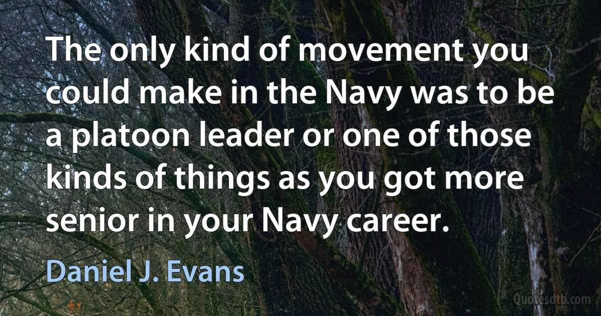 The only kind of movement you could make in the Navy was to be a platoon leader or one of those kinds of things as you got more senior in your Navy career. (Daniel J. Evans)