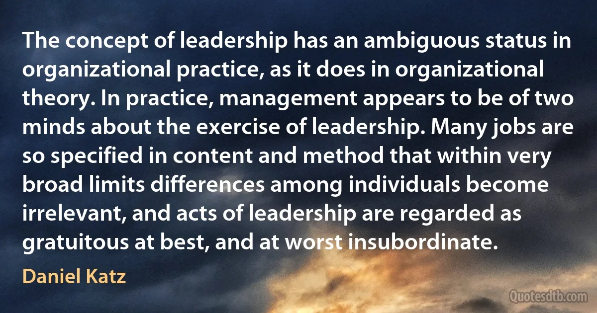 The concept of leadership has an ambiguous status in organizational practice, as it does in organizational theory. In practice, management appears to be of two minds about the exercise of leadership. Many jobs are so specified in content and method that within very broad limits differences among individuals become irrelevant, and acts of leadership are regarded as gratuitous at best, and at worst insubordinate. (Daniel Katz)