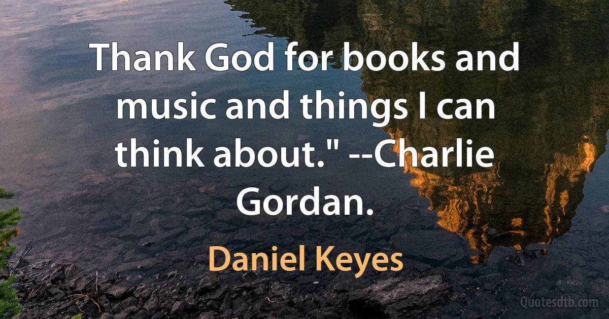 Thank God for books and music and things I can think about." --Charlie Gordan. (Daniel Keyes)