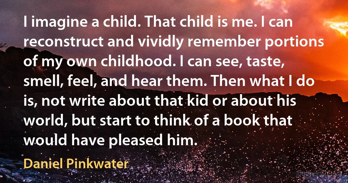 I imagine a child. That child is me. I can reconstruct and vividly remember portions of my own childhood. I can see, taste, smell, feel, and hear them. Then what I do is, not write about that kid or about his world, but start to think of a book that would have pleased him. (Daniel Pinkwater)