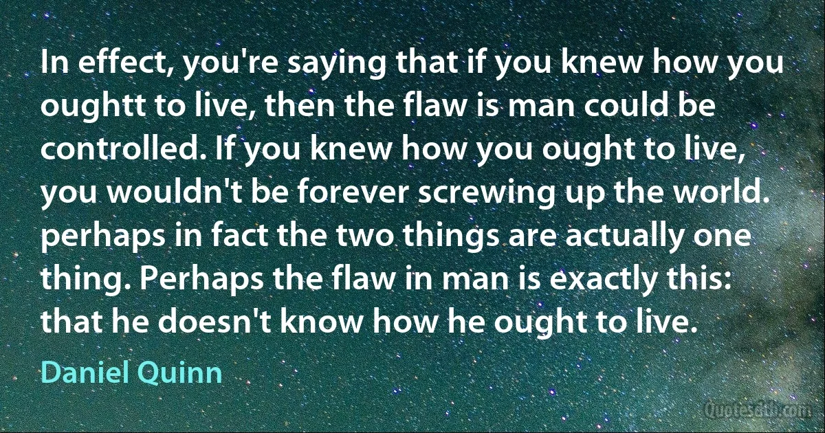 In effect, you're saying that if you knew how you oughtt to live, then the flaw is man could be controlled. If you knew how you ought to live, you wouldn't be forever screwing up the world. perhaps in fact the two things are actually one thing. Perhaps the flaw in man is exactly this: that he doesn't know how he ought to live. (Daniel Quinn)