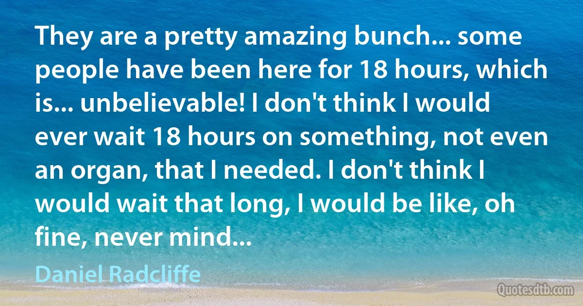 They are a pretty amazing bunch... some people have been here for 18 hours, which is... unbelievable! I don't think I would ever wait 18 hours on something, not even an organ, that I needed. I don't think I would wait that long, I would be like, oh fine, never mind... (Daniel Radcliffe)