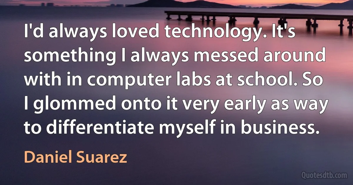 I'd always loved technology. It's something I always messed around with in computer labs at school. So I glommed onto it very early as way to differentiate myself in business. (Daniel Suarez)