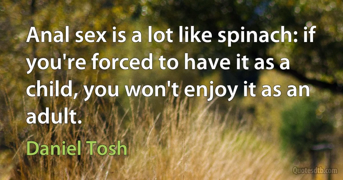 Anal sex is a lot like spinach: if you're forced to have it as a child, you won't enjoy it as an adult. (Daniel Tosh)