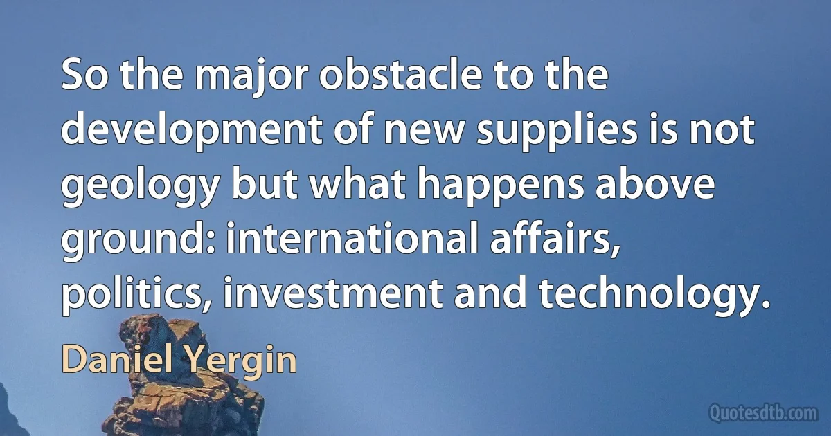 So the major obstacle to the development of new supplies is not geology but what happens above ground: international affairs, politics, investment and technology. (Daniel Yergin)