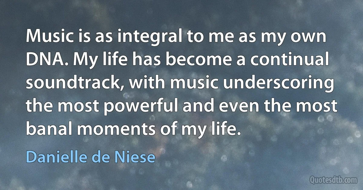 Music is as integral to me as my own DNA. My life has become a continual soundtrack, with music underscoring the most powerful and even the most banal moments of my life. (Danielle de Niese)