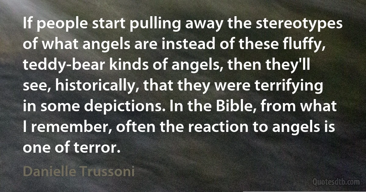 If people start pulling away the stereotypes of what angels are instead of these fluffy, teddy-bear kinds of angels, then they'll see, historically, that they were terrifying in some depictions. In the Bible, from what I remember, often the reaction to angels is one of terror. (Danielle Trussoni)