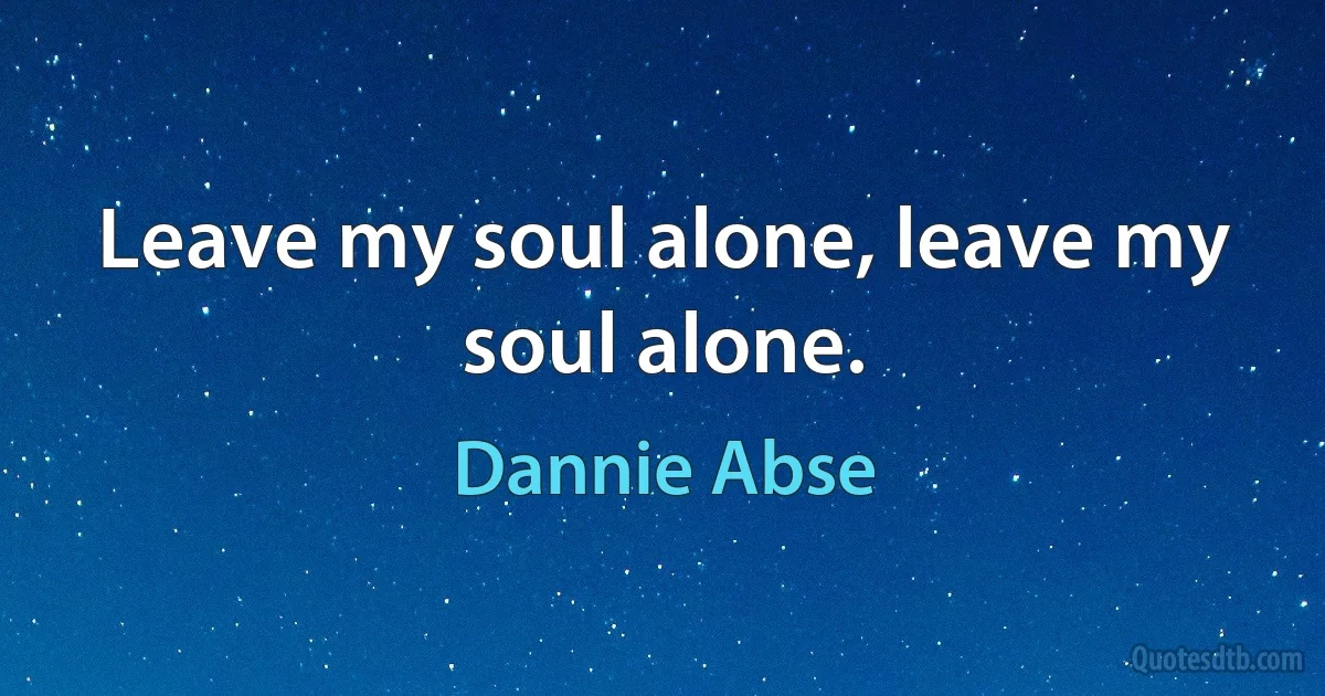 Leave my soul alone, leave my soul alone. (Dannie Abse)