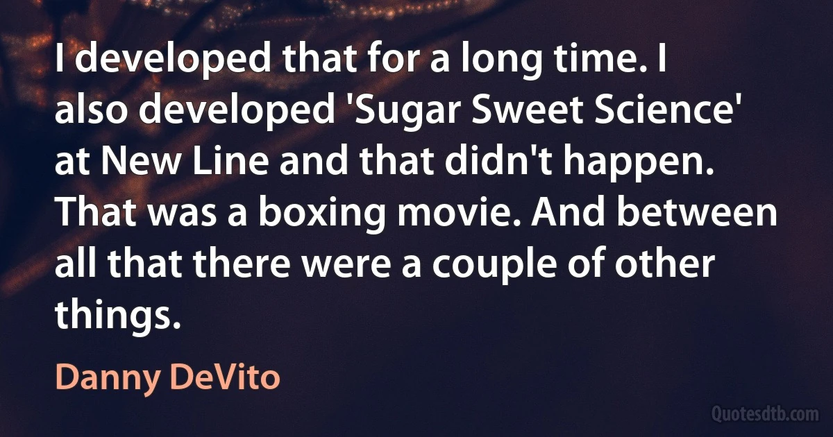 I developed that for a long time. I also developed 'Sugar Sweet Science' at New Line and that didn't happen. That was a boxing movie. And between all that there were a couple of other things. (Danny DeVito)