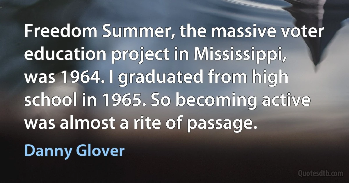 Freedom Summer, the massive voter education project in Mississippi, was 1964. I graduated from high school in 1965. So becoming active was almost a rite of passage. (Danny Glover)