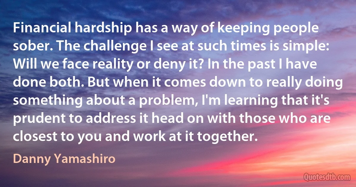 Financial hardship has a way of keeping people sober. The challenge I see at such times is simple: Will we face reality or deny it? In the past I have done both. But when it comes down to really doing something about a problem, I'm learning that it's prudent to address it head on with those who are closest to you and work at it together. (Danny Yamashiro)