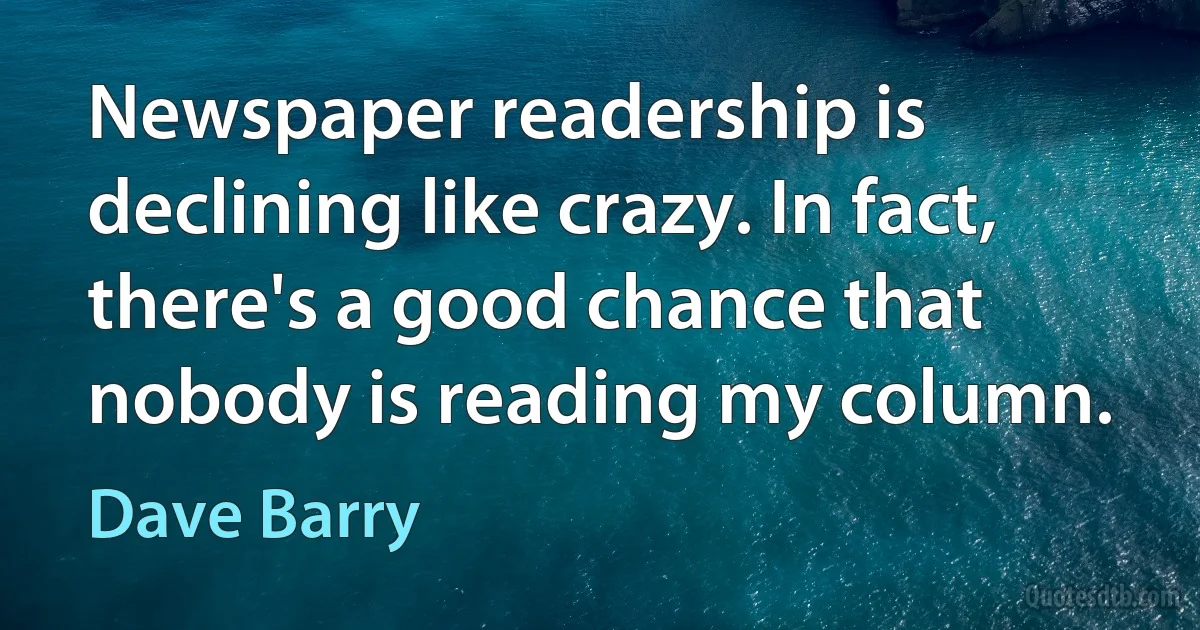 Newspaper readership is declining like crazy. In fact, there's a good chance that nobody is reading my column. (Dave Barry)