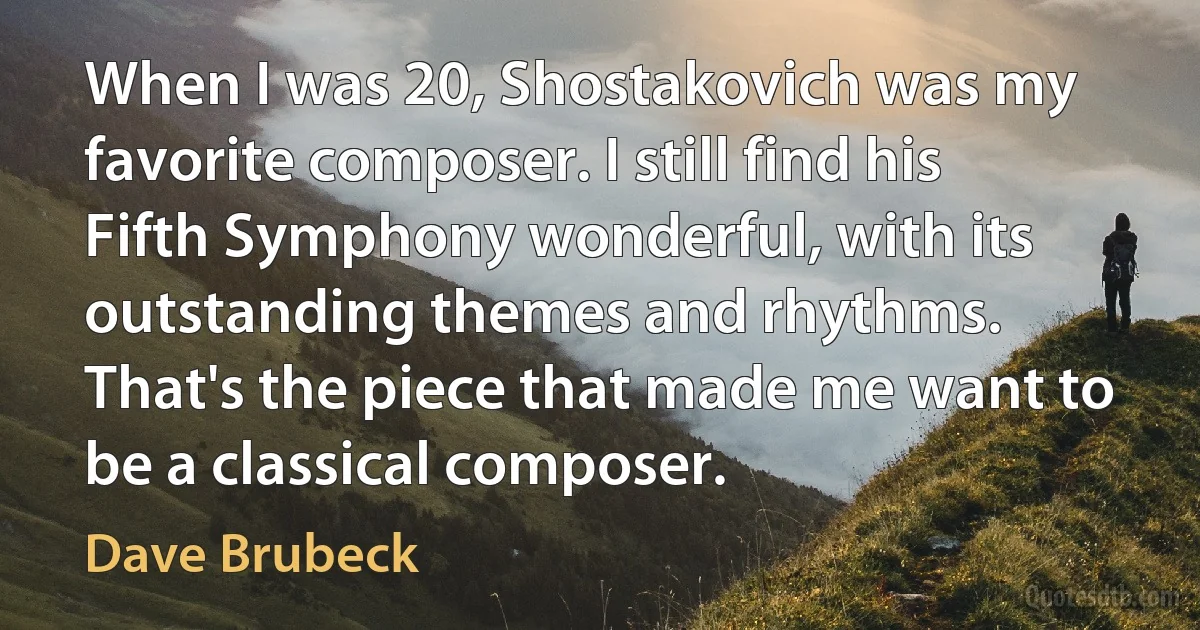 When I was 20, Shostakovich was my favorite composer. I still find his Fifth Symphony wonderful, with its outstanding themes and rhythms. That's the piece that made me want to be a classical composer. (Dave Brubeck)