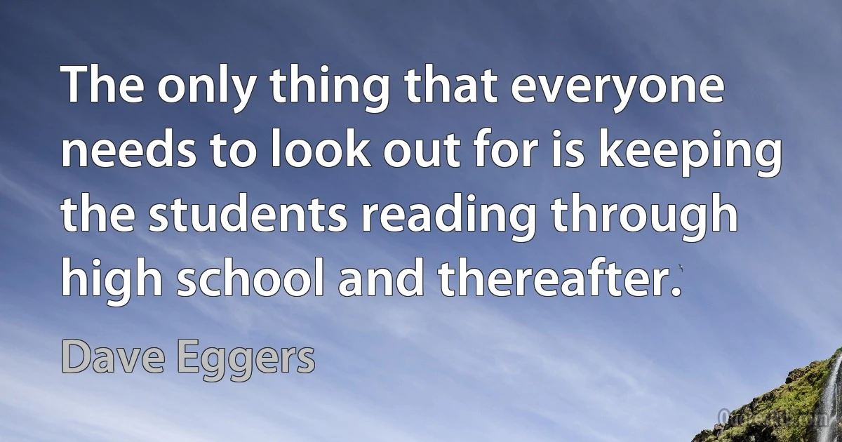 The only thing that everyone needs to look out for is keeping the students reading through high school and thereafter. (Dave Eggers)