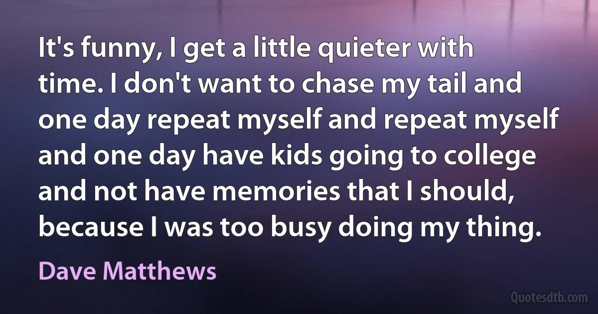 It's funny, I get a little quieter with time. I don't want to chase my tail and one day repeat myself and repeat myself and one day have kids going to college and not have memories that I should, because I was too busy doing my thing. (Dave Matthews)