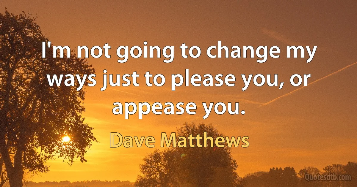 I'm not going to change my ways just to please you, or appease you. (Dave Matthews)